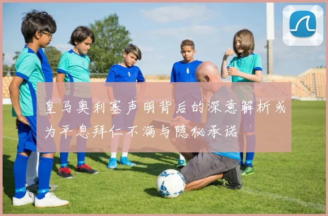 皇马奥利塞声明背后的深意解析或为平息拜仁不满与隐秘承诺