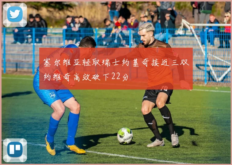 塞尔维亚轻取瑞士约基奇接近三双约维奇高效砍下22分