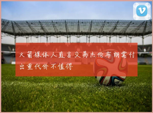 火箭媒体人直言交易杰伦布朗需付出重代价不值得