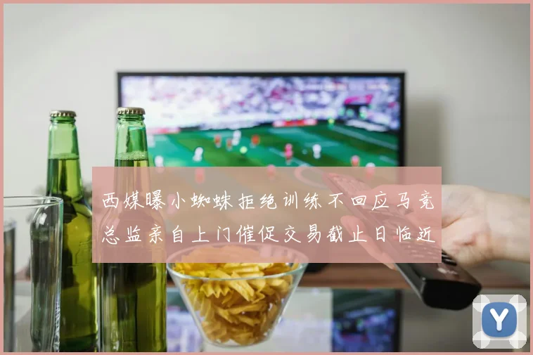 西媒曝小蜘蛛拒绝训练不回应马竞总监亲自上门催促交易截止日临近