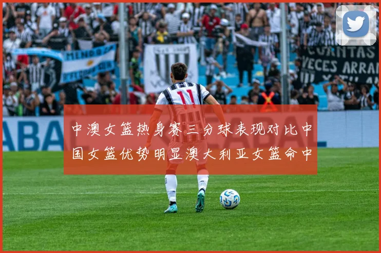 中澳女篮热身赛三分球表现对比中国女篮优势明显澳大利亚女篮命中率低下