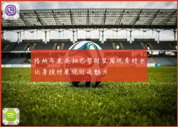 格纳布里亮相巴黎时装周观秀特尔化身模特展现时尚魅力