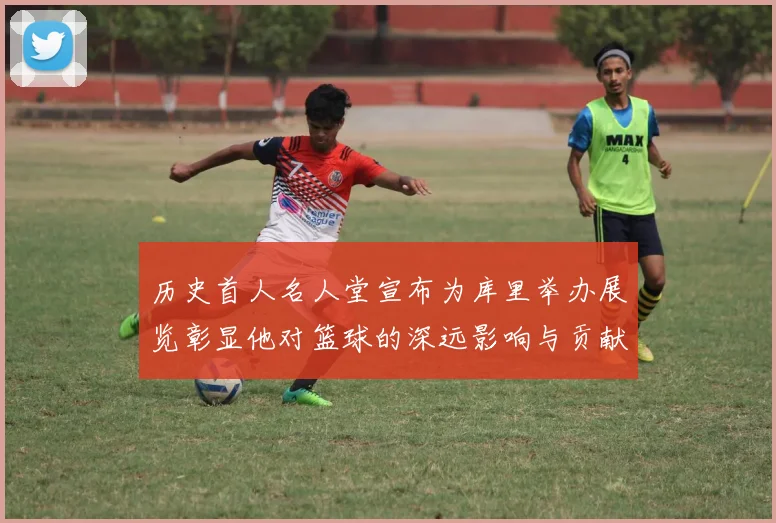 历史首人名人堂宣布为库里举办展览彰显他对篮球的深远影响与贡献