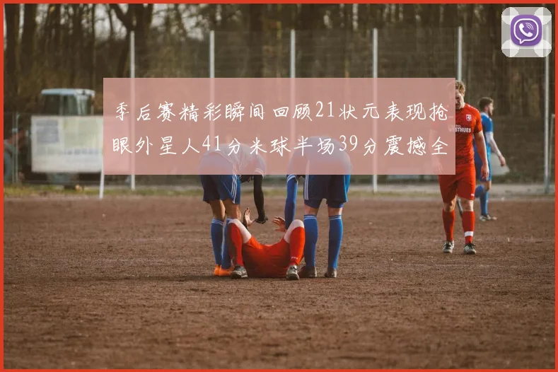 季后赛精彩瞬间回顾21状元表现抢眼外星人41分米球半场39分震撼全场