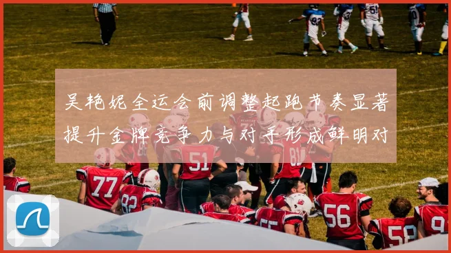 吴艳妮全运会前调整起跑节奏显著提升金牌竞争力与对手形成鲜明对比