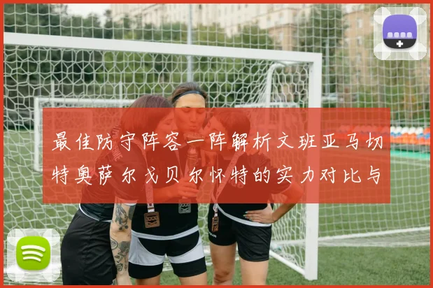 最佳防守阵容一阵解析文班亚马切特奥萨尔戈贝尔怀特的实力对比与展望