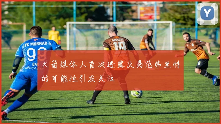 火箭媒体人首次透露交易范弗里特的可能性引发关注