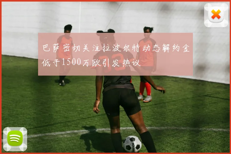 巴萨密切关注拉波尔特动态解约金低于1500万欧引发热议