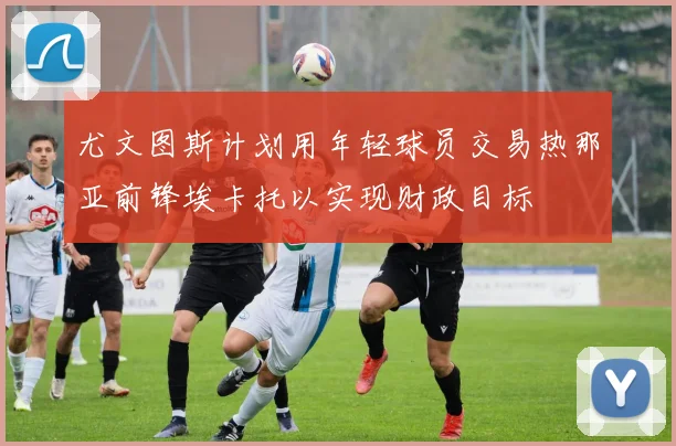 尤文图斯计划用年轻球员交易热那亚前锋埃卡托以实现财政目标