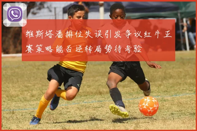 维斯塔潘排位失误引发争议红牛正赛策略能否逆转局势待考验