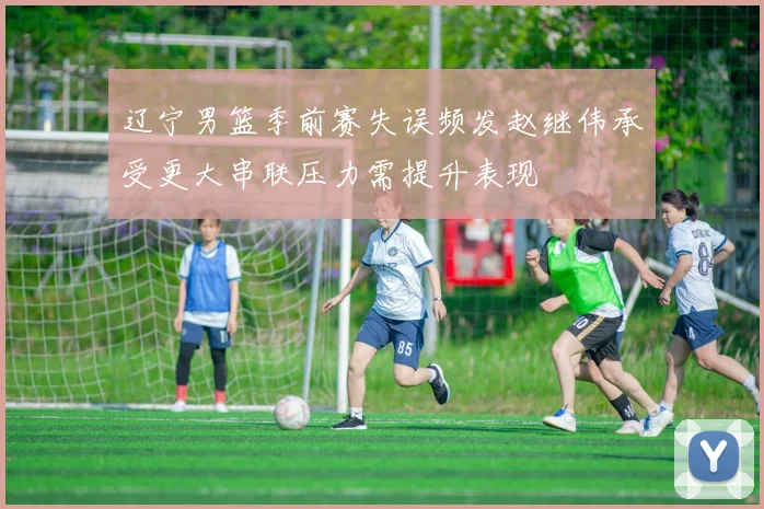 辽宁男篮季前赛失误频发赵继伟承受更大串联压力需提升表现