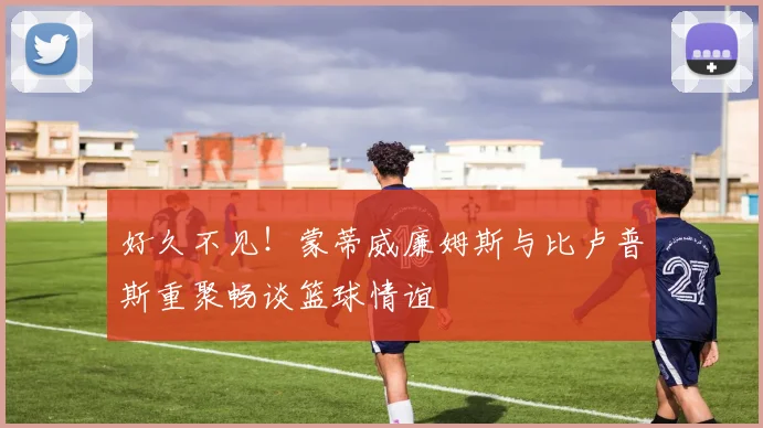 好久不见!蒙蒂威廉姆斯与比卢普斯重聚畅谈篮球情谊