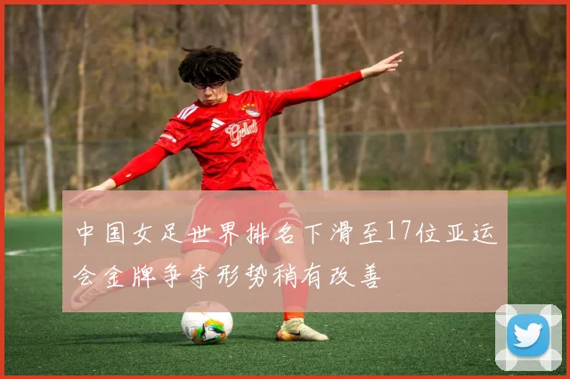 中国女足世界排名下滑至17位亚运会金牌争夺形势稍有改善